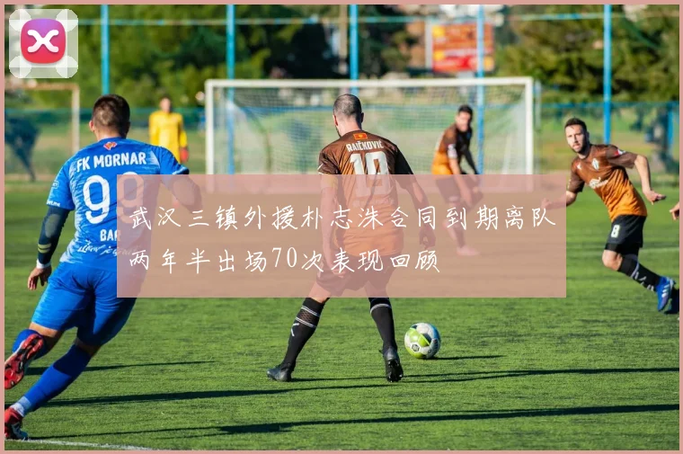 武汉三镇外援朴志洙合同到期离队两年半出场70次表现回顾