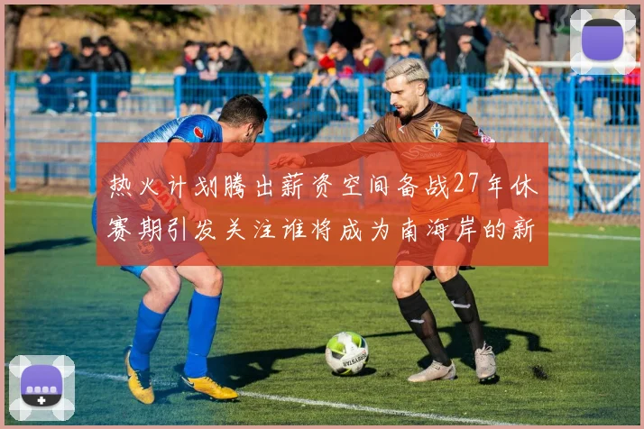 热火计划腾出薪资空间备战27年休赛期引发关注谁将成为南海岸的新星