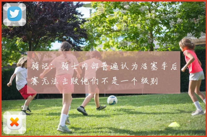 骑记：骑士内部普遍认为活塞季后赛无法击败他们不是一个级别