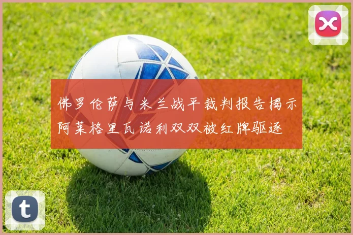 佛罗伦萨与米兰战平裁判报告揭示阿莱格里瓦诺利双双被红牌驱逐