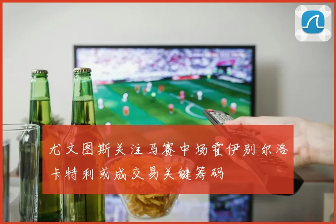 尤文图斯关注马赛中场霍伊别尔洛卡特利或成交易关键筹码