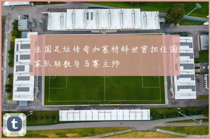 法国足坛传奇加塞特辞世曾担任国家队助教与马赛主帅