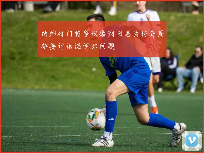纳帅对门将争议感到困惑为何每周都要讨论诺伊尔问题
