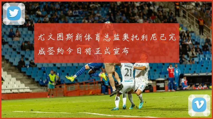 尤文图斯新体育总监奥托利尼已完成签约今日将正式宣布