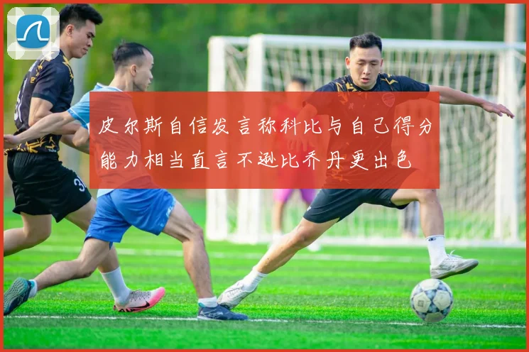 皮尔斯自信发言称科比与自己得分能力相当直言不逊比乔丹更出色