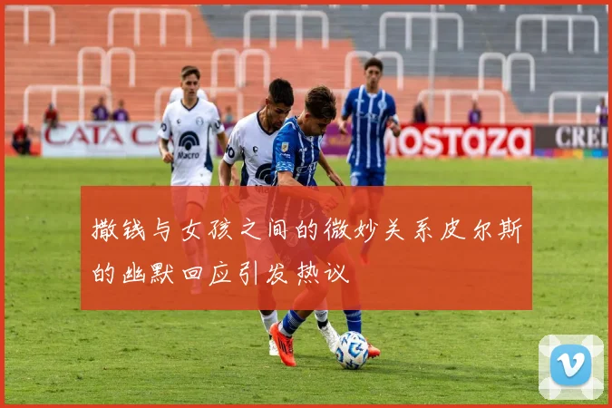 撒钱与女孩之间的微妙关系皮尔斯的幽默回应引发热议