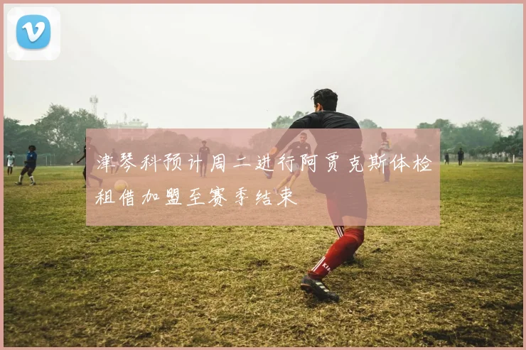 津琴科预计周二进行阿贾克斯体检租借加盟至赛季结束