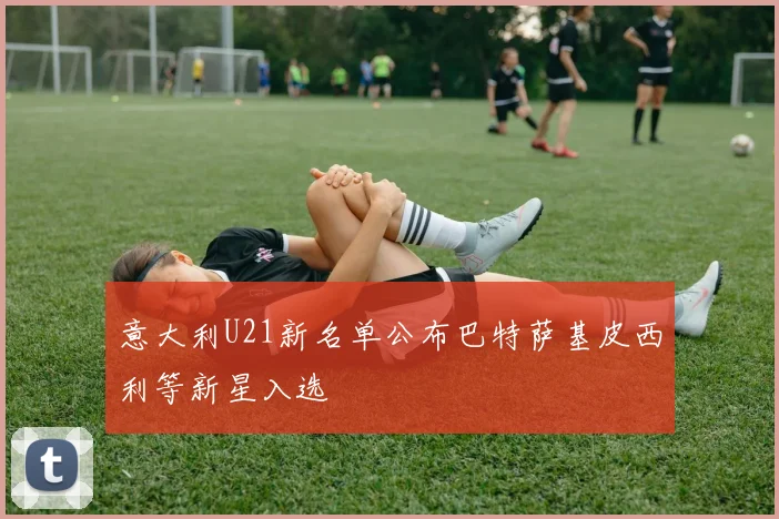 意大利U21新名单公布巴特萨基皮西利等新星入选