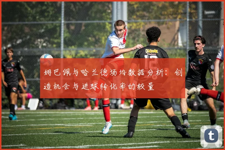 姆巴佩与哈兰德场均数据分析：创造机会与进球转化率的较量