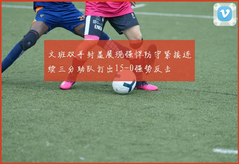 文班双手封盖展现强悍防守紧接连续三分助队打出15-0强势反击
