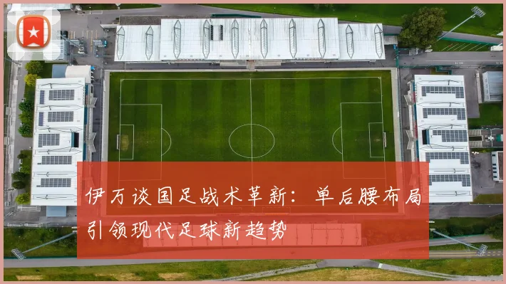 伊万谈国足战术革新：单后腰布局引领现代足球新趋势