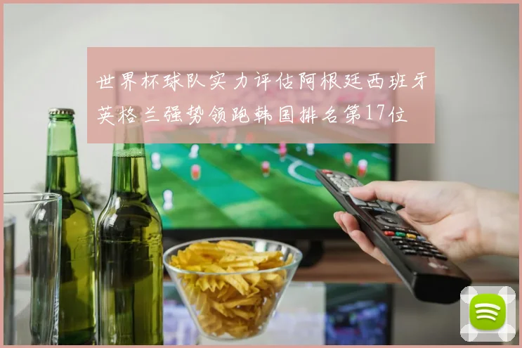 世界杯球队实力评估阿根廷西班牙英格兰强势领跑韩国排名第17位