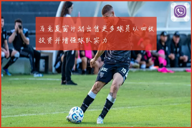 马竞夏窗计划出售更多球员以回收投资并增强球队实力