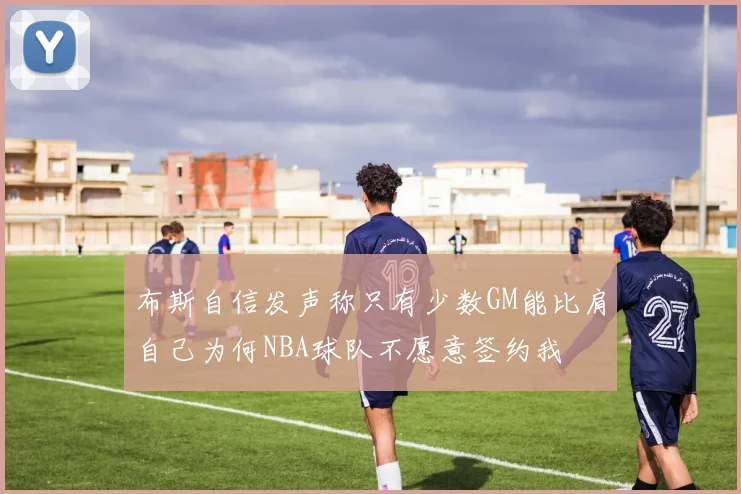 布斯自信发声称只有少数GM能比肩自己为何NBA球队不愿意签约我