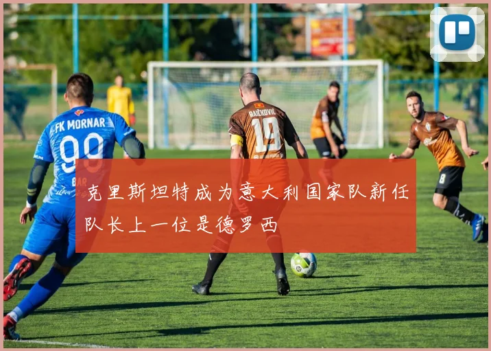 克里斯坦特成为意大利国家队新任队长上一位是德罗西