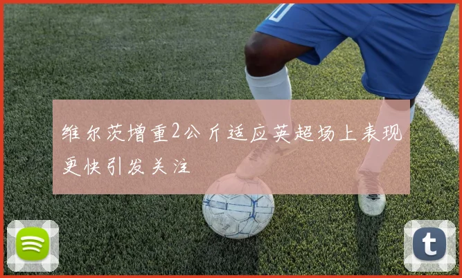维尔茨增重2公斤适应英超场上表现更快引发关注