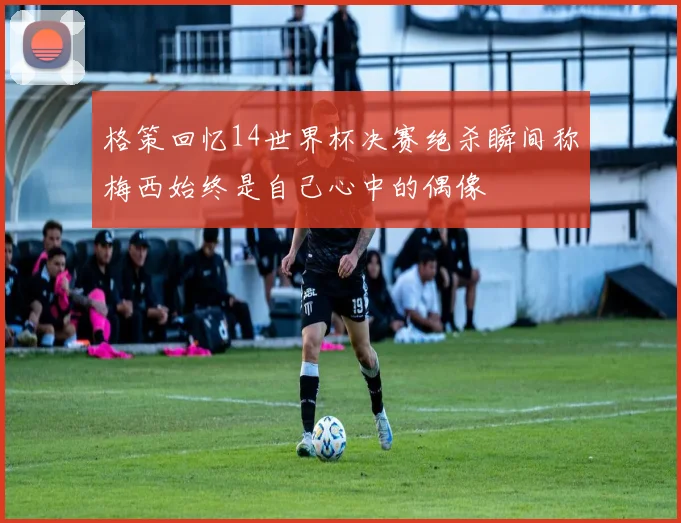 格策回忆14世界杯决赛绝杀瞬间称梅西始终是自己心中的偶像