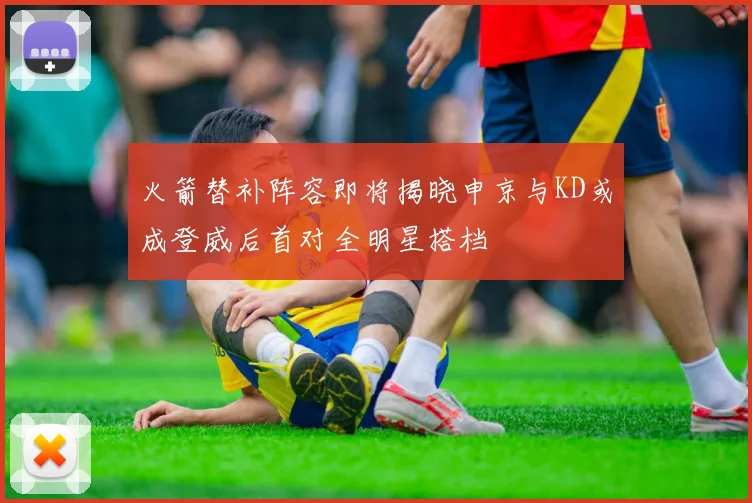 火箭替补阵容即将揭晓申京与KD或成登威后首对全明星搭档