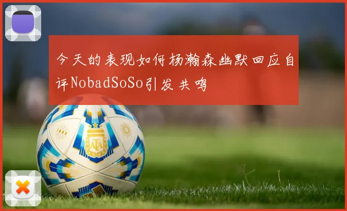 今天的表现如何杨瀚森幽默回应自评NobadSoSo引发共鸣